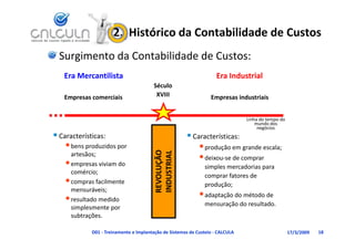 2.  Histórico da Contabilidade de Custos
  Surgimento da Contabilidade de Custos:
   Era Mercantilista                                                 Era Industrial
                                        Século
   Empresas comerciais
   Empresas comerciais                   XVIII                    Empresas industriais
                                                                  Empresas industriais


                                                                                Linha do tempo do 
                                                                                    mundo dos 
                                                                                    mundo dos
                                                                                     negócios
 Características:                                      Características:
    • bens produzidos por                                    • produção em grande escala;
                                           VOLUÇÃOO 
                                           DUSTRIAL
      artesãos;
                                                             • deixou‐se de comprar 
    • empresas viviam do                                       simples mercadorias para 
      comércio;
                                                               comprar fatores de 
    • compras facilmente
      compras facilmente 
                                         REV
                                         IND
                                                               produção;
      mensuráveis;
    • resultado medido                                       • adaptação do método de 
                                                               mensuração do resultado.
      simplesmente por 
          p         p
      subtrações.

             D01 ‐ Treinamento e Implantação de Sistemas de Custeio ‐ CALCULA                        17/3/2009   18
 
