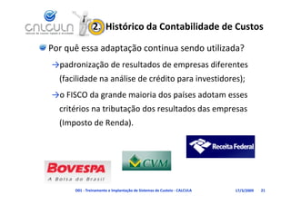2.  Histórico da Contabilidade de Custos

Por quê essa adaptação continua sendo utilizada?
→padronização de resultados de empresas diferentes 
  (facilidade na análise de crédito para investidores);
  (facilidade na análise de crédito para investidores);
→o FISCO da grande maioria dos países adotam esses 
  critérios na tributação dos resultados das empresas 
  (Imposto de Renda).
  ( p              )




      D01 ‐ Treinamento e Implantação de Sistemas de Custeio ‐ CALCULA   17/3/2009   21
 