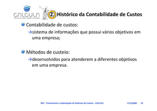 2.  Histórico da Contabilidade de Custos
Contabilidade de custos:
→sistema de informações que possui vários objetivos em 
         d f                        á      b
 uma empresa;

Métodos de custeio:
→desenvolvidos para atenderem a diferentes objetivos 
 em uma empresa.




      D01 ‐ Treinamento e Implantação de Sistemas de Custeio ‐ CALCULA   17/3/2009   22
 