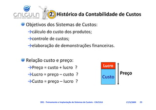 2.  Histórico da Contabilidade de Custos
Objetivos dos Sistemas de Custos:
→cálculo do custo dos produtos;
  ál l d          d      d
→controle de custos;
→elaboração de demonstrações financeiras.


Relação custo e preço:
→Preço = custo + lucro ?
→Preço = custo + lucro  ?                                                Lucro
→Lucro = preço – custo  ?                                                        Preço
                                                                     Custo
→Custo = preço – l
→C t              lucro  ?
                         ?



      D01 ‐ Treinamento e Implantação de Sistemas de Custeio ‐ CALCULA             17/3/2009   23
 