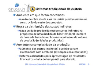 3.  Sistemas tradicionais de custeio
Ambiente em que foram concebidos:
→a mão‐de‐obra direta e os materiais predominavam na 
→a mão de obra direta e os materiais predominavam na
 construção do custo dos produtos.
Regra da distribuição dos custos indiretos:
Regra da distribuição dos custos indiretos:
→cada unidade produzida recebe custos indiretos na 
 proporção de uma medida de base temporal (número 
 proporção de uma medida de base temporal (número
 de horas de trabalho ou horas‐máquina) ou de volume 
 de produção (unidades produzidas).
Aumento na complexidade da produção:
→aumento dos custos (indiretos) que não variam 
                                  q
 diretamente com o volume (distorções nos resultados);
→sistemas orientados para apresentação de resultados 
 financeiros – falta de tempo útil para decisão.
      D01 ‐ Treinamento e Implantação de Sistemas de Custeio ‐ CALCULA   17/3/2009   25
 
