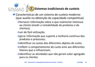 3.  Sistemas tradicionais de custeio
Características de um sistema de custeio moderno 
(que auxilie na obtenção da capacidade competitiva):
(que auxilie na obtenção da capacidade competitiva):
→fornecer informação sobre o que realmente interessa 
 ao cliente (medir a rentabilidade de produtos e de
 ao cliente (medir a rentabilidade de produtos e de 
 clientes);
                     ç ;
→ser de fácil utilização;
→gerar informação que suporte a melhoria contínua dos 
 produtos e processos;
→identificar os custos dos diferentes objetos de custo;
→refletir o comportamento do custo ante aos diferentes 
 fatores que o influenciam;
→identificar as atividades que não geram valor agregado 
 para os clientes
           li
      D01 ‐ Treinamento e Implantação de Sistemas de Custeio ‐ CALCULA   17/3/2009   26
 