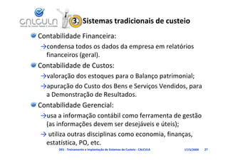 3.  Sistemas tradicionais de custeio
Contabilidade Financeira:
→condensa todos os dados da empresa em relatórios 
     d        d       d d d              l ó
 financeiros (geral).
Contabilidade de Custos:
→valoração dos estoques para o Balanço patrimonial;
→apuração do Custo dos Bens e Serviços Vendidos, para 
 a Demonstração de Resultados.
Contabilidade Gerencial:
→usa a informação contábil como ferramenta de gestão 
→usa a informação contábil como ferramenta de gestão
 (as informações devem ser desejáveis e úteis);
→ utiliza outras disciplinas como economia finanças
  utiliza outras disciplinas como economia, finanças, 
 estatística, PO, etc.
      D01 ‐ Treinamento e Implantação de Sistemas de Custeio ‐ CALCULA   17/3/2009   27
 