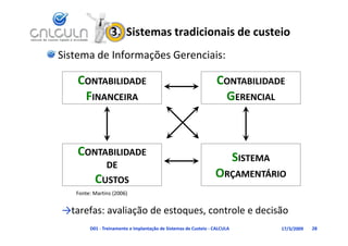 3.  Sistemas tradicionais de custeio
Sistema de Informações Gerenciais:

    CONTABILIDADE                                                 CONTABILIDADE
     FINANCEIRA                                                    GERENCIAL



    CONTABILIDADE                                                          SISTEMA
               DE
          CUSTOS                                                 ORÇAMENTÁRIO
                                                                   Ç
   Fonte: Martins (2006)


→tarefas: avaliação de estoques, controle e decisão
→    f       li ã d                    l d iã
        D01 ‐ Treinamento e Implantação de Sistemas de Custeio ‐ CALCULA             17/3/2009   28
 