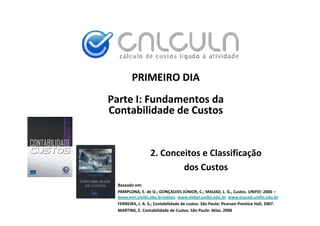PRIMEIRO DIA
Parte I: Fundamentos da
Contabilidade de Custos
Contabilidade de Custos


                  2. Conceitos e Classificação
                          dos Custos
                          d C
 Baseado em:
 PAMPLONA, E. de O.; GONÇALVES JÚNIOR, C.; MAUAD, L. G., Custos. UNIFEI: 2006 –
                                     Ú
 www.iem.unifei.edu.br/edson www.cleber.unifei.edu.br www.mauad.unifei.edu.br
 FERREIRA, J. A. S.; Contabilidade de custos. São Paulo: Pearson Prentice Hall, 2007.
 MARTINS, E. Contabilidade de Custos. São Paulo: Atlas. 2006
 