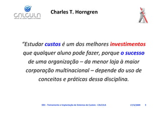 Charles T. Horngren




“Estudar custos é um dos melhores investimentos
 Estudar custos é um dos melhores investimentos
que qualquer aluno pode fazer, porque o sucesso 
  de uma organização – da menor loja à maior 
 corporação multinacional – d
          ã     lti i     l depende do uso de 
                                    d d      d
      conceitos e práticas dessa disciplina.



       D01 ‐ Treinamento e Implantação de Sistemas de Custeio ‐ CALCULA   17/3/2009   3
 