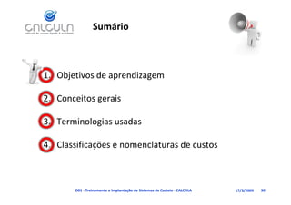 Sumário



1. Objetivos de aprendizagem
     j           p       g

             g
2. Conceitos gerais

3. Terminologias usadas
            g

4. Classificações e nomenclaturas de custos
             ç



       D01 ‐ Treinamento e Implantação de Sistemas de Custeio ‐ CALCULA   17/3/2009   30
 