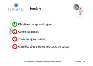 Sumário



1. Objetivos de aprendizagem
     j           p       g

             g
2. Conceitos gerais

3. Terminologias usadas
            g

4. Classificações e nomenclaturas de custos
             ç



       D01 ‐ Treinamento e Implantação de Sistemas de Custeio ‐ CALCULA   17/3/2009   32
 