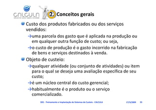 2.  Conceitos gerais
Custo dos produtos fabricados ou dos serviços 
vendidos:
→uma parcela dos gasto que é aplicada na produção ou 
 em qualquer outra função de custo; ou seja,
 em qualquer outra função de custo; ou seja,
→o custo de produção é o gasto incorrido na fabricação 
                ç
 de bens e serviços destinados à venda.
Objeto de custeio:
→qualquer atividade (ou conjunto de atividades) ou item
→qualquer atividade (ou conjunto de atividades) ou item 
 para o qual se deseja uma avaliação específica de seu 
 custo;
→é um núcleo central do custo gerencial;
→habitualmente é o produto ou o serviço 
 comercializado.
      D01 ‐ Treinamento e Implantação de Sistemas de Custeio ‐ CALCULA   17/3/2009   33
 