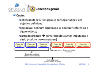 2.  Conceitos gerais
Custo:
 →aplicação de recursos para se conseguir atingir um 
     l      d
  objetivo definido;
 →não possui nenhum significado se não fizer referência a 
  algum objeto;
 →custo do produto  somatório dos custos imputados a 
  dado produto (HORNGREN et al. 1997)
Custo de        Custo de                Custo de            Custo de             Custo de            Custo de
 P&D           concepção                produção            marketing           distribuição       serviço cliente

                                                                             Custos para efeitos
                                                                                financeiros
            Custos dos produtos
           (objetivo: apoio/subsídio)


                                                 Custo do produto
                                            (objetivo: política de preços)
            D01 ‐ Treinamento e Implantação de Sistemas de Custeio ‐ CALCULA                         17/3/2009   34
 