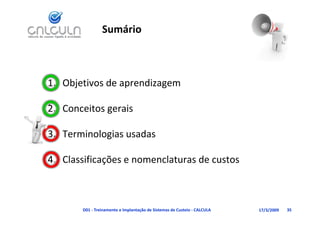 Sumário



1. Objetivos de aprendizagem
     j           p       g

             g
2. Conceitos gerais

3. Terminologias usadas
            g

4. Classificações e nomenclaturas de custos
             ç



       D01 ‐ Treinamento e Implantação de Sistemas de Custeio ‐ CALCULA   17/3/2009   35
 