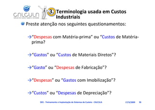 3.  Terminologia usada em Custos 
                   Industriais
Preste atenção nos seguintes questionamentos:

→“Despesas com Matéria‐prima” ou “Custos de Matéria‐
 prima?

→ Gastos ou Custos de Materiais Diretos ?
→“Gastos” ou “Custos de Materiais Diretos”?

→“Gasto” ou “Despesas de Fabricação”?
→ Gasto ou Despesas de Fabricação ?

→ Despesas ou Gastos com Imobilização ?
→“Despesas” ou “Gastos com Imobilização”?

→ Custos ou Despesas de Depreciação ?
→“Custos” ou “Despesas de Depreciação”?
      D01 ‐ Treinamento e Implantação de Sistemas de Custeio ‐ CALCULA   17/3/2009   36
 