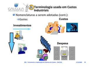 3.  Terminologia usada em Custos 
                    Industriais
 Nomenclaturas a serem adotadas (cont.):
  →Gastos:                                                       Custos
                                                                 C t

Investimentos




                                                              Despesa




       D01 ‐ Treinamento e Implantação de Sistemas de Custeio ‐ CALCULA   17/3/2009   39
 