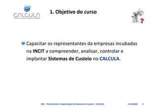 1. Objetivo do curso




Capacitar os representantes da empresas incubadas
Capacitar os representantes da empresas incubadas 
na INCIT a compreender, analisar, controlar e 
implantar Sistemas de Custeio no CALCULA.




      D01 ‐ Treinamento e Implantação de Sistemas de Custeio ‐ CALCULA   17/3/2009   4
 