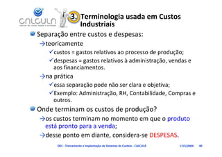 3.  Terminologia usada em Custos 
                   Industriais
Separação entre custos e despesas:
→teoricamente
   custos = gastos relativos ao processo de produção;
   despesas = gastos relativos à administração vendas e
   despesas = gastos relativos à administração, vendas e 
    aos financiamentos.
→ p
→na prática
   essa separação pode não ser clara e objetiva;
   Exemplo: Administração, RH, Contabilidade, Compras e 
    outros.
Onde terminam os custos de produção?
→os custos terminam no momento em que o produto 
 está pronto para a venda;
→desse ponto em diante, considera‐se DESPESAS.
      D01 ‐ Treinamento e Implantação de Sistemas de Custeio ‐ CALCULA   17/3/2009   40
 