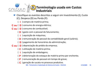 3.  Terminologia usada em Custos 
                            Industriais
    Classifique os eventos descritos a seguir em Investimento (I), Custo 
    (C), espesa ( ) ou Perda (P):
    (C), Despesa (D) ou Perda (P):
     (   I ) compra de matéria‐prima;
C ou (   D ) consumo de energia elétrica;
C ou (   D ) consumo de combustível;
     (   D ) gasto com o pessoal do faturamento;
     (     ) aquisição de máquinas;
         I )      ii ã d    á i
     (   D ) remuneração do pessoal da contabilidade geral (salário);
     (   D ) pagamento de honorários da administração;
           )p g                                    ç ;
C ou (   D ) depreciação do prédio da empresa;
     (   C ) utilização de matéria‐prima;
     (   I ) aquisição de embalagens;
     (   P ) deterioração do estoque de matéria‐prima por enchente;
     (   P ) remuneração do pessoal em tempo de greve;
           ) remuneração do pessoal em tempo de greve;
     (   C ) geração de sucata no processo produtivo.
               D01 ‐ Treinamento e Implantação de Sistemas de Custeio ‐ CALCULA   17/3/2009   41
 