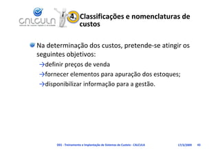 4.  Classificações e nomenclaturas de 
                   custos

Na determinação dos custos, pretende‐se atingir os 
seguintes objetivos:
→definir preços de venda
→fornecer elementos para apuração dos estoques;
→disponibilizar informação para a gestão.




      D01 ‐ Treinamento e Implantação de Sistemas de Custeio ‐ CALCULA   17/3/2009   43
 