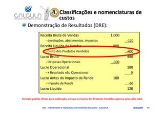 4.  Classificações e nomenclaturas de 
                              custos
    Demonstração de Resultados (DRE):
               Receita Bruta de Vendas                                              1.000
                    ‐ devoluções, abatimentos, impostos                                     ‐120
               Receita Líquida de Vendas
               R i Lí id d V d                                                       880
                    ‐ Custo dos Produtos Vendidos                                           ‐400
               Lucro Bruto                                                                  480
                    ‐ Despesas Operacionais                                          ‐300
               Lucro Operacional                                                            180
                    ‐ + Resultado não Operacional                                             0
               Lucro Antes do Imposto de Renda                                       180
                    ‐ Imposto de Renda
                      Imposto de Renda                                                       ‐60
               Lucro Líquido                                                                120

formato‐padrão oficial, para publicação, em que os Custos dos Produtos Vendidos aparece pelo valor total 


                 D01 ‐ Treinamento e Implantação de Sistemas de Custeio ‐ CALCULA               17/3/2009   44
 
