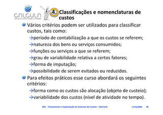4.  Classificações e nomenclaturas de 
                    custos
Vários critérios podem ser utilizados para classificar 
custos, tais como:
custos tais como:
→período de contabilização a que os custos se referem;
→natureza dos bens ou serviços consumidos;
→natureza dos bens ou serviços consumidos;
→funções ou serviços a que se referem;
→grau de variabilidade relativa a certos fatores;
→grau de variabilidade relativa a certos fatores;
→forma de imputação;
→possibilidade de serem evitados ou reduzidos
→possibilidade de serem evitados ou reduzidos.
Para efeitos práticos esse curso abordará os seguintes 
critérios:
→forma como os custos são alocação (objeto de custeio);
→variabilidade dos custos (nível de atividade no tempo).
→variabilidade dos custos (nível de atividade no tempo)
       D01 ‐ Treinamento e Implantação de Sistemas de Custeio ‐ CALCULA   17/3/2009   46
 