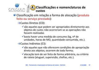 4.  Classificações e nomenclaturas de 
                   custos
Classificação em relação a forma de alocação (produto 
feito ou serviço prestado):
feito ou serviço prestado):
→Custos Diretos (CD):
   são aqueles que podem ser apropriados diretamente aos
   são aqueles que podem ser apropriados diretamente aos 
    objetos de custo; não ocorreriam se as operações não 
    fossem realizadas
   basta haver uma medida de consumo (kg, nº de 
    unidades, horas de MO, quantidade consumida, etc.).
→C t I di t (CI)
→Custos Indiretos (CI):
   são aqueles que não oferecem condições de apropriação 
    direta aos objetos; ocorrem de toda forma;
    direta aos objetos; ocorrem de toda forma;
   alocação tem de ser feita de forma arbitrária, ou critério 
    de rateio (aluguel, supervisão, chefias, etc.).

      D01 ‐ Treinamento e Implantação de Sistemas de Custeio ‐ CALCULA   17/3/2009   47
 