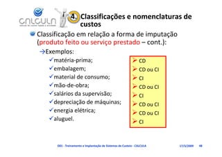 4.  Classificações e nomenclaturas de 
                   custos
Classificação em relação a forma de imputação 
(produto feito ou serviço prestado cont.):
(produto feito ou serviço prestado – cont ):
→Exemplos:
   matéria‐prima;                                          CD
   embalagem;                                              CD ou CI
   material de consumo;
    material de consumo;                                    CI
   mão‐de‐obra;                                            CD ou CI
   salários da supervisão;
                  p       ;                                 CI
   depreciação de máquinas;                                CD ou CI
   energia elétrica;                                       CD ou CI
                                                             CD ou CI
   aluguel.                                                CI


      D01 ‐ Treinamento e Implantação de Sistemas de Custeio ‐ CALCULA   17/3/2009   48
 