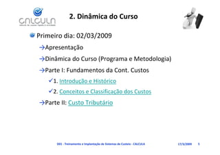 2. Dinâmica do Curso

Primeiro dia: 02/03/2009
→Apresentação
→Dinâmica do Curso (Programa e Metodologia)
→Dinâmica do Curso (Programa e Metodologia)
→Parte I: Fundamentos da Cont. Custos
   1. Introdução e Histórico
   2. Conceitos e Classificação dos Custos
→Parte II: Custo Tributário




      D01 ‐ Treinamento e Implantação de Sistemas de Custeio ‐ CALCULA   17/3/2009   5
 