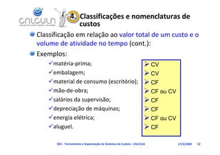 4.  Classificações e nomenclaturas de 
                   custos
Classificação em relação ao valor total de um custo e o 
volume de atividade no tempo (cont.):
volume de atividade no tempo (cont )
Exemplos:
    matéria‐prima;                     CV
    embalagem;                         CV
    material de consumo (escritório);  CF
    mão‐de‐obra;                       CF ou CV
    salários da supervisão;            CF
    depreciação de máquinas;           CF
    energia elétrica;                  CF ou CV
    aluguel.                           CF

      D01 ‐ Treinamento e Implantação de Sistemas de Custeio ‐ CALCULA   17/3/2009   52
 