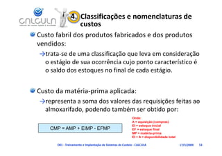 4.  Classificações e nomenclaturas de 
                   custos
Custo fabril dos produtos fabricados e dos produtos 
vendidos:
vendidos
→trata‐se de uma classificação que leva em consideração 
     tá i d            ê i      j     t       t í ti é
 o estágio de sua ocorrência cujo ponto característico é 
 o saldo dos estoques no final de cada estágio.


Custo da matéria‐prima aplicada:
→representa a soma dos valores das requisições feitas ao 
 almoxarifado, podendo também ser obtido por:
                                                           Onde:
                                                           A = aquisição (compras)
                                                           EI = estoque inicial
    CMP = AMP + EIMP - EFMP                                EF = estoque final
                                                                     q
                                                           MP = matéria-prima
                                                           EI + A = disponibilidade total

      D01 ‐ Treinamento e Implantação de Sistemas de Custeio ‐ CALCULA                      17/3/2009   53
 