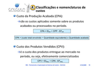 4.  Classificações e nomenclaturas de 
                       custos
 Custo da Produção Acabada (CPA):
  →são os custos aplicados somente sobre os produtos 
   acabados ou processados no período.
                p              p
                                 CPA = EIPP + CPP - EFPP


CPA = (custo total envolvido ÷ Quantidade equivalente) x Quantidade acabada



 Custo dos Produtos Vendidos (CPV):
  →é o custo dos produtos entregue ao mercado no 
  →é         d       d                       d
   período, ou seja, efetivamente comercializados
                             CPV = EIPAC + CPA - EFPAC
          D01 ‐ Treinamento e Implantação de Sistemas de Custeio ‐ CALCULA   17/3/2009   55
 