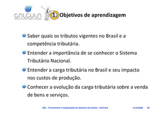 1.  Objetivos de aprendizagem


Saber quais os tributos vigentes no Brasil e a 
competência tributária.
competência tributária.
Entender a importância de se conhecer o Sistema 
Tributário Nacional.
Entender a carga tributária no Brasil e seu impacto
Entender a carga tributária no Brasil e seu impacto 
nos custos de produção.
Conhecer a evolução da carga tributária sobre a venda 
               ç
de bens e serviços.

       D01 ‐ Treinamento e Implantação de Sistemas de Custeio ‐ CALCULA   17/3/2009   58
 