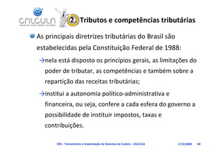2.  Tributos e competências tributárias

As principais diretrizes tributárias do Brasil são 
estabelecidas pela Constituição Federal de 1988:
→nela está disposto os princípios gerais as limitações do
→nela está disposto os princípios gerais, as limitações do 
  poder de tributar, as competências e também sobre a 
  repartição das receitas tributárias;
→institui a autonomia político‐administrativa e
→institui a autonomia político administrativa e 
  financeira, ou seja, confere a cada esfera do governo a 
  possibilidade de instituir impostos, taxas e 
      ibilid d d i i i i
  contribuições.

       D01 ‐ Treinamento e Implantação de Sistemas de Custeio ‐ CALCULA   17/3/2009   60
 