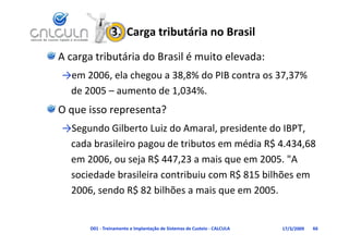 3.  Carga tributária no Brasil
A carga tributária do Brasil é muito elevada:
→em 2006, ela chegou a 38,8% do PIB contra os 37,37% 
 de 2005 – aumento de 1,034%.
                        ,
O que isso representa?
→Segundo Gilberto Luiz do Amaral, presidente do IBPT, 
 cada brasileiro pagou de tributos em média R$ 4.434,68 
 em 2006, ou seja R$ 447,23 a mais que em 2005. "A 
 sociedade brasileira contribuiu com R$ 815 bilhões em 
                                      $
 2006, sendo R$ 82 bilhões a mais que em 2005.


       D01 ‐ Treinamento e Implantação de Sistemas de Custeio ‐ CALCULA   17/3/2009   66
 