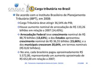 3.  Carga tributária no Brasil
De acordo com o Instituto Brasileiro de Planejamento 
Tributário (IBPT), em 2008:
Tributário (IBPT) em 2008:
→Carga Tributária deve atingir 36,54% do PIB;
→H             t       i ld         d ã d R$ 133 26
→Houve aumento nominal de arrecadação de R$ 133,26 
 bilhões em relação a 2007 (14,43%);
  Arrecadação Federal teve crescimento nominal de R$ 
→ Arrecadação Federal te e crescimento nominal de R$
 88,70 bilhões (13,63%); a dos Estados apresentou 
 crescimento nominal de R$ 36 55 bilhões (15 66%); e a
              nominal de R$ 36,55 bilhões (15,66%); e a 
 dos municipais cresceram 20,64%, em termos nominais 
 (
 (R$ 8,02 bilhões);
                 )
→ No ano, cada brasileiro pagou aproximadamente R$ 
 5.572,00, representando um aumento aproximado de 
 R$ 652,00 em relação a 2007;
      D01 ‐ Treinamento e Implantação de Sistemas de Custeio ‐ CALCULA   17/3/2009   68
 