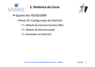 2. Dinâmica do Curso

Quarto dia: 05/03/2009
→Parte VII: Configuração do CALCULA
   1. Módulo de Controle (Custeio ABC)
    1. Módulo de Controle (Custeio ABC)
   2. Módulo de Movimentação
   3. Atividades no CALCULA
   3 A i id d       CALCULA




      D01 ‐ Treinamento e Implantação de Sistemas de Custeio ‐ CALCULA   17/3/2009   8
 