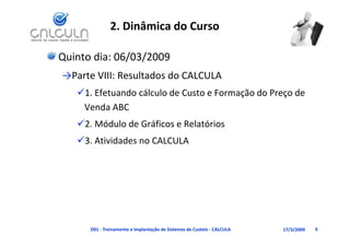 2. Dinâmica do Curso

Quinto dia: 06/03/2009
→Parte VIII: Resultados do CALCULA
   1. Efetuando cálculo de Custo e Formação do Preço de
    1. Efetuando cálculo de Custo e Formação do Preço de 
    Venda ABC
   2. Módulo de Gráficos e Relatórios
   2 Módulo de Gráficos e Relatórios
   3. Atividades no CALCULA




      D01 ‐ Treinamento e Implantação de Sistemas de Custeio ‐ CALCULA   17/3/2009   9
 