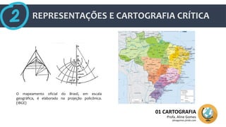REPRESENTAÇÕES E CARTOGRAFIA CRÍTICA
01 CARTOGRAFIA
Profa. Aline Gomes
alinegomes.jimdo.com
O mapeamento oficial do Brasil, em escala
geográfica, é elaborado na projeção policônica.
(IBGE)
 