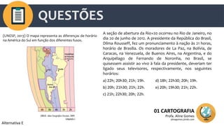 QUESTÕES
01 CARTOGRAFIA
Profa. Aline Gomes
alinegomes.jimdo.com
(UNESP, 2013) O mapa representa as diferenças de horário
na América do Sul em função dos diferentes fusos.
A seção de abertura da Rio+20 ocorreu no Rio de Janeiro, no
dia 20 de junho de 2012. A presidente da República do Brasil,
Dilma Rousseff, fez um pronunciamento à nação às 21 horas,
horário de Brasília. Os moradores de La Paz, na Bolívia, de
Caracas, na Venezuela, de Buenos Aires, na Argentina, e do
Arquipélago de Fernando de Noronha, no Brasil, se
quisessem assistir ao vivo à fala da presidente, deveriam ter
ligado seus televisores, respectivamente, nos seguintes
horários:
a) 22h; 20h30; 21h; 19h.
b) 20h; 21h30; 21h; 22h.
c) 21h; 22h30; 20h; 22h.
d) 18h; 22h30; 20h; 19h.
e) 20h; 19h30; 21h; 22h.
Alternativa E
 