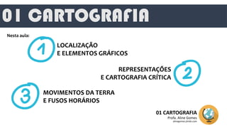 01 CARTOGRAFIA
01 CARTOGRAFIA
Profa. Aline Gomes
alinegomes.jimdo.com
Nesta aula:
LOCALIZAÇÃO
E ELEMENTOS GRÁFICOS
REPRESENTAÇÕES
E CARTOGRAFIA CRÍTICA
MOVIMENTOS DA TERRA
E FUSOS HORÁRIOS
 