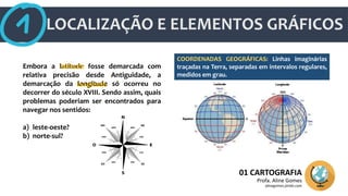 LOCALIZAÇÃO E ELEMENTOS GRÁFICOS
01 CARTOGRAFIA
Profa. Aline Gomes
alinegomes.jimdo.com
Embora a latitude fosse demarcada com
relativa precisão desde Antiguidade, a
demarcação da longitude só ocorreu no
decorrer do século XVIII. Sendo assim, quais
problemas poderiam ser encontrados para
navegar nos sentidos:
a) leste-oeste?
b) norte-sul?
latitude
longitude
COORDENADAS GEOGRÁFICAS: Linhas imaginárias
traçadas na Terra, separadas em intervalos regulares,
medidos em grau.
 