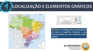 LOCALIZAÇÃO E ELEMENTOS GRÁFICOS
01 CARTOGRAFIA
Profa. Aline Gomes
alinegomes.jimdo.com
ESCALA: é a relação entre as dimensões
da área na superfície terrestre e sua
representação em uma superfície plana
menor.
 