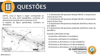 QUESTÕES
01 CARTOGRAFIA
Profa. Aline Gomes
alinegomes.jimdo.com
(UFPR, 2013) A figura a seguir corresponde ao
recorte de uma carta topográfica, contendo um
alinhamento tomado entre os pontos A e B.
A respeito da figura apresentada, considere as
afirmativas:
1. O alinhamento AB apresenta direção NW-SE e comprimento
menor do que 2 km.
2. O alinhamento AB apresenta direção SW-NE e comprimento
menor do que 4 km.
3. O alinhamento AB apresenta amplitude altimétrica menor do
que 1000 m.
4. O alinhamento AB apresenta amplitude altimétrica maior do
que 800 m.
Assinale a alternativa correta.
a) Somente a afirmativa 1 é verdadeira.
b) Somente a afirmativa 2 é verdadeira.
c) Somente as afirmativas 2 e 3 são verdadeiras.
d) Somente as afirmativas 2 e 4 são verdadeiras.
e) Somente as afirmativas 1, 3 e 4 são verdadeiras.
Alternativa C
 