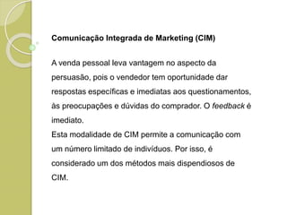 Comunicação Integrada de Marketing (CIM)
A venda pessoal leva vantagem no aspecto da
persuasão, pois o vendedor tem oportunidade dar
respostas específicas e imediatas aos questionamentos,
às preocupações e dúvidas do comprador. O feedback é
imediato.
Esta modalidade de CIM permite a comunicação com
um número limitado de indivíduos. Por isso, é
considerado um dos métodos mais dispendiosos de
CIM.
 