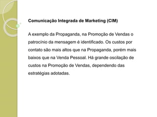 Comunicação Integrada de Marketing (CIM)
A exemplo da Propaganda, na Promoção de Vendas o
patrocínio da mensagem é identificado. Os custos por
contato são mais altos que na Propaganda, porém mais
baixos que na Venda Pessoal. Há grande oscilação de
custos na Promoção de Vendas, dependendo das
estratégias adotadas.
 