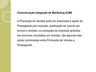 Comunicação Integrada de Marketing (CIM)
A Promoção de Vendas pode ser associada a ações da
Propaganda (por exemplo, publicação de cupons em
jornais e revistas, ou anexação de amostras gratuitas
em anúncios veiculados em revistas, são algumas das
ações combinadas entre Promoção de Vendas e
Propaganda.
 