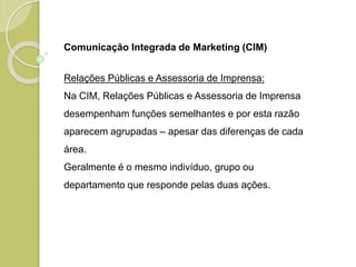 Comunicação Integrada de Marketing (CIM)
Relações Públicas e Assessoria de Imprensa:
Na CIM, Relações Públicas e Assessoria de Imprensa
desempenham funções semelhantes e por esta razão
aparecem agrupadas – apesar das diferenças de cada
área.
Geralmente é o mesmo indivíduo, grupo ou
departamento que responde pelas duas ações.
 
