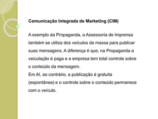 Comunicação Integrada de Marketing (CIM)
A exemplo da Propaganda, a Assessoria de Imprensa
também se utiliza dos veículos de massa para publicar
suas mensagens. A diferença é que, na Propaganda a
veiculação é paga e a empresa tem total controle sobre
o conteúdo da mensagem.
Em AI, ao contrário, a publicação é gratuita
(espontânea) e o controle sobre o conteúdo permanece
com o veículo.
 