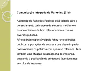 Comunicação Integrada de Marketing (CIM)
A atuação de Relações Públicas está voltada para o
gerenciamento da imagem da empresa mediante o
estabelecimento de bom relacionamento com os
diversos públicos.
RP é a área responsável pelo lobby junto a órgãos
públicos, e por ações da empresa que visam impactar
positivamente os públicos com quem se relaciona. Tem
também uma atuação de assessoria de imprensa,
buscando a publicação de conteúdos favoráveis nos
veículos de imprensa.
 