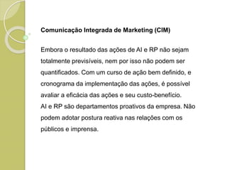 Comunicação Integrada de Marketing (CIM)
Embora o resultado das ações de AI e RP não sejam
totalmente previsíveis, nem por isso não podem ser
quantificados. Com um curso de ação bem definido, e
cronograma da implementação das ações, é possível
avaliar a eficácia das ações e seu custo-benefício.
AI e RP são departamentos proativos da empresa. Não
podem adotar postura reativa nas relações com os
públicos e imprensa.
 