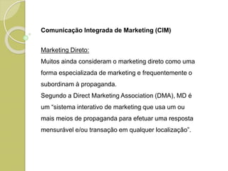 Comunicação Integrada de Marketing (CIM)
Marketing Direto:
Muitos ainda consideram o marketing direto como uma
forma especializada de marketing e frequentemente o
subordinam à propaganda.
Segundo a Direct Marketing Association (DMA), MD é
um “sistema interativo de marketing que usa um ou
mais meios de propaganda para efetuar uma resposta
mensurável e/ou transação em qualquer localização”.
 