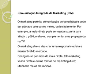 Comunicação Integrada de Marketing (CIM)
O marketing permite comunicação personalizada e pode
ser adotado com outros meios, ou isoladamente. Por
exemplo, a mala-direta pode ser usada sozinha para
atingir o público-alvo ou complementar uma propaganda
na TV.
O marketing direto visa criar uma resposta imediata e
mensurável do mercado.
Configura-se por meio de mala direta, telemarketing,
venda direta e outras formas de marketing direto
utilizando meios eletrônicos.
 